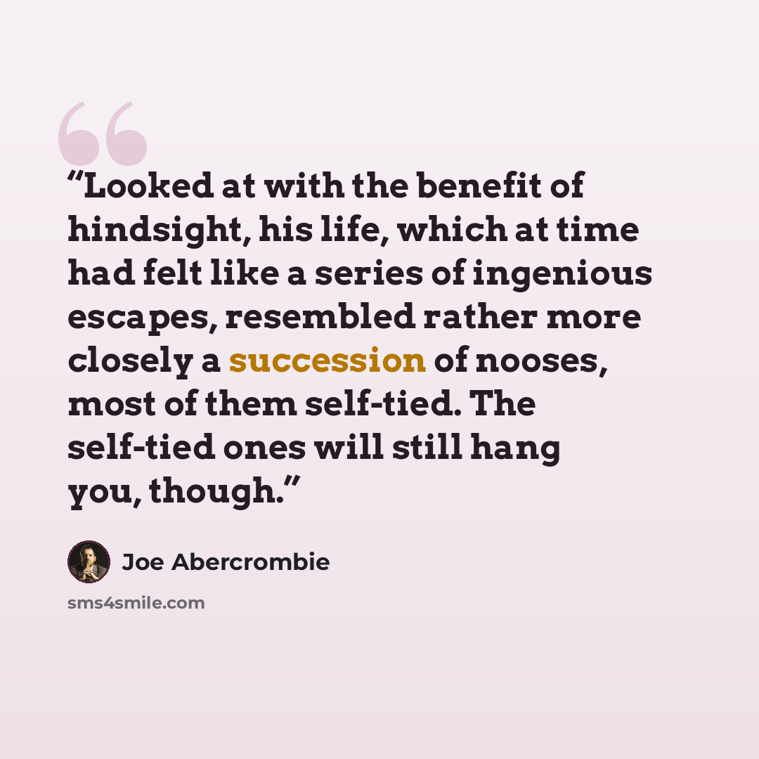“Looked at with the benefit of hindsight, his life, which at time had felt like a series of ingenious escapes, resembled rather more closely a succession of nooses, most of them self-tied. The self-tied ones will still hang you, though.” quote by Joe Abercrombie