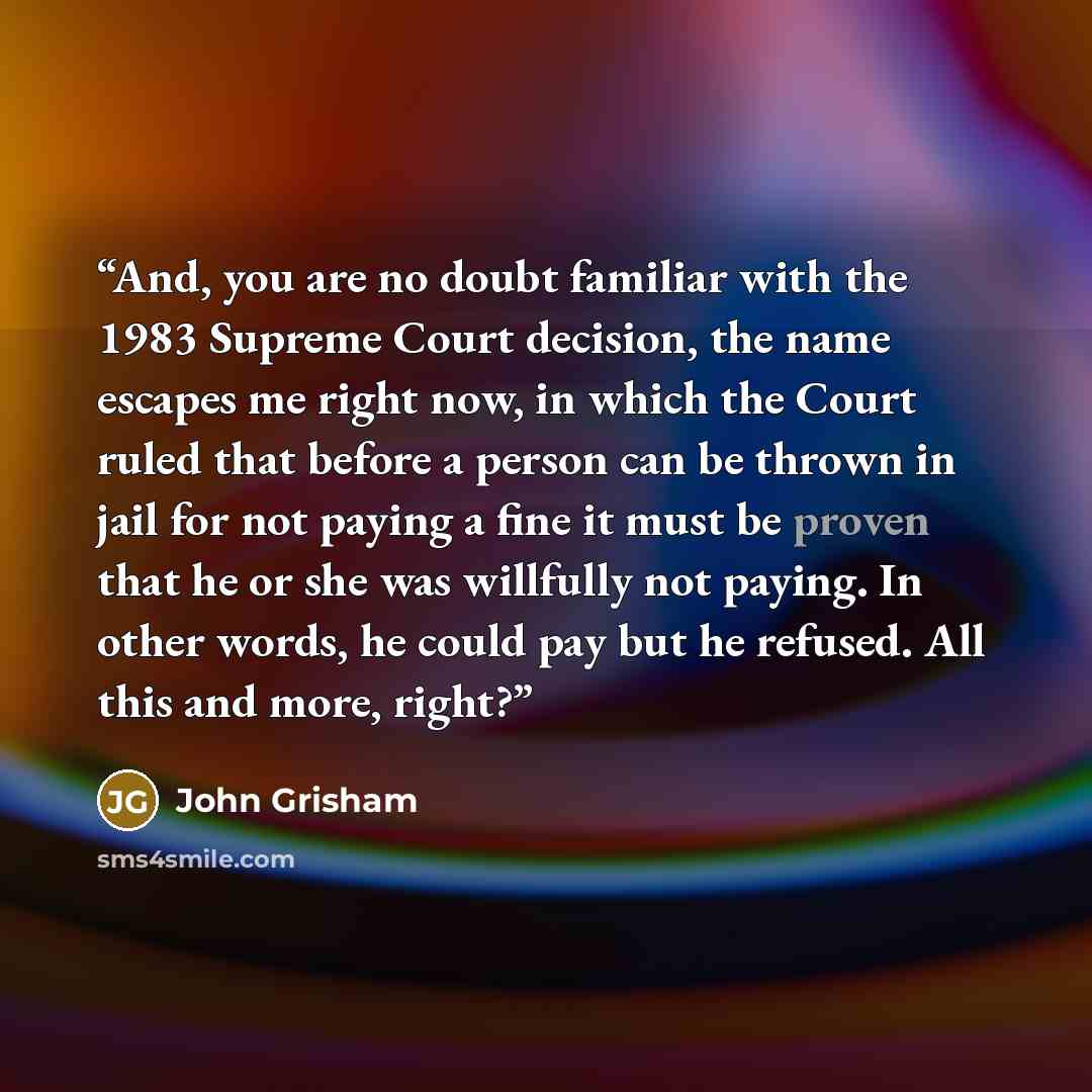 “And, you are no doubt familiar with the 1983 Supreme Court decision, the name escapes me right now, in which the Court ruled that before a person can be thrown in jail for not paying a fine it must be proven that he or she was willfully not paying. In other words, he could pay but he refused. All…” quote by John Grisham