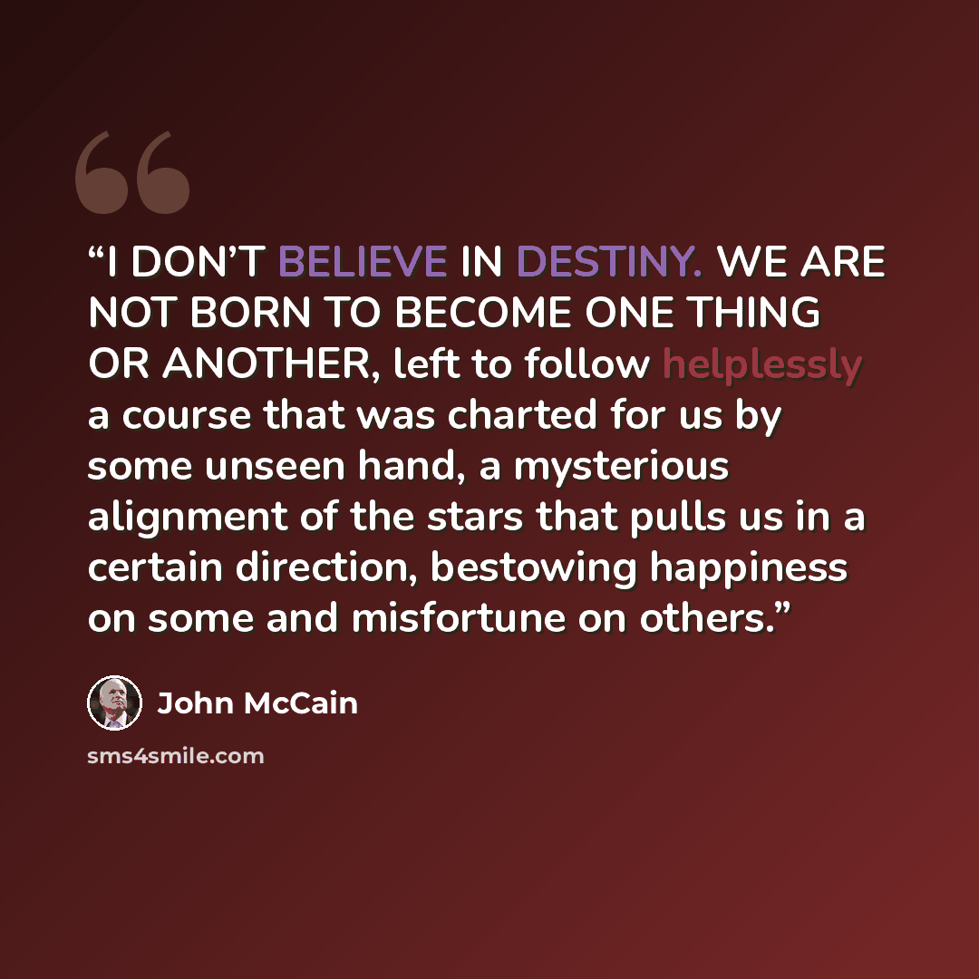 “I DON’T BELIEVE IN DESTINY. WE ARE NOT BORN TO BECOME ONE THING OR ANOTHER, left to follow helplessly a course that was charted for us by some unseen hand, a mysterious alignment of the stars that pulls us in a certain direction, bestowing happiness on some and misfortune on others.” quote by John McCain