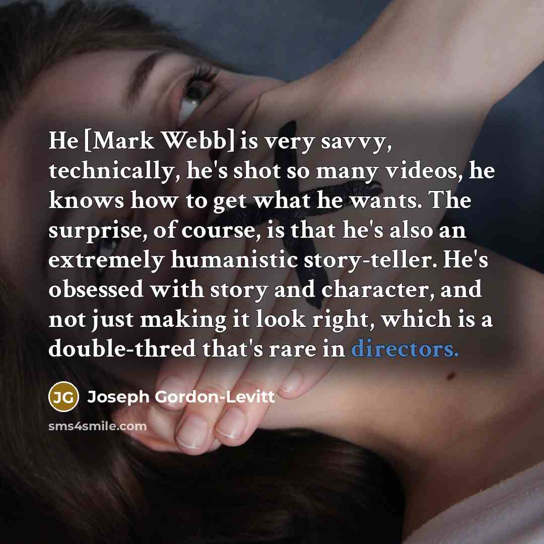 “He [Mark Webb] is very savvy, technically, he's shot so many videos, he knows how to get what he wants. The surprise, of course, is that he's also an extremely humanistic story-teller. He's obsessed with story and character, and not just making it look right, which is a double-thred that's rare in…” quote by Joseph Gordon-Levitt
