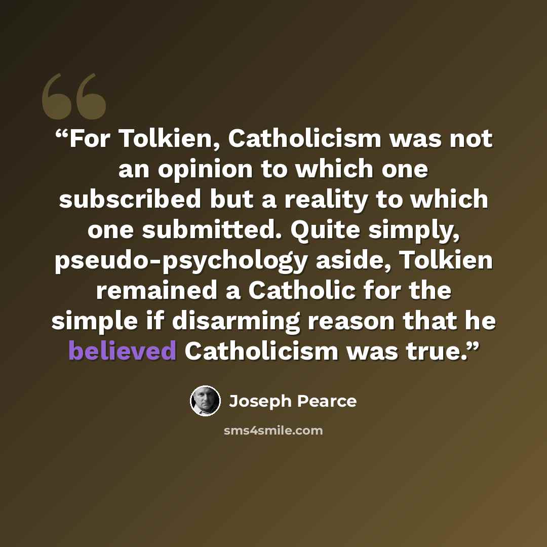 “For Tolkien, Catholicism was not an opinion to which one subscribed but a reality to which one submitted. Quite simply, pseudo-psychology aside, Tolkien remained a Catholic for the simple if disarming reason that he believed Catholicism was true.” quote by Joseph Pearce
