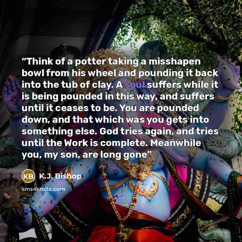 “Think of a potter taking a misshapen bowl from his wheel and pounding it back into the tub of clay. A soul suffers while it is being pounded in this way, and suffers until it ceases to be. You are pounded down, and that which was you gets into something else. God tries again, and tries until the…” quote by K.J. Bishop