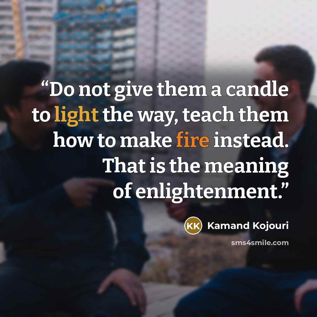 “Do not give them a candle to light the way, teach them how to make fire instead. That is the meaning of enlightenment.” quote by Kamand Kojouri