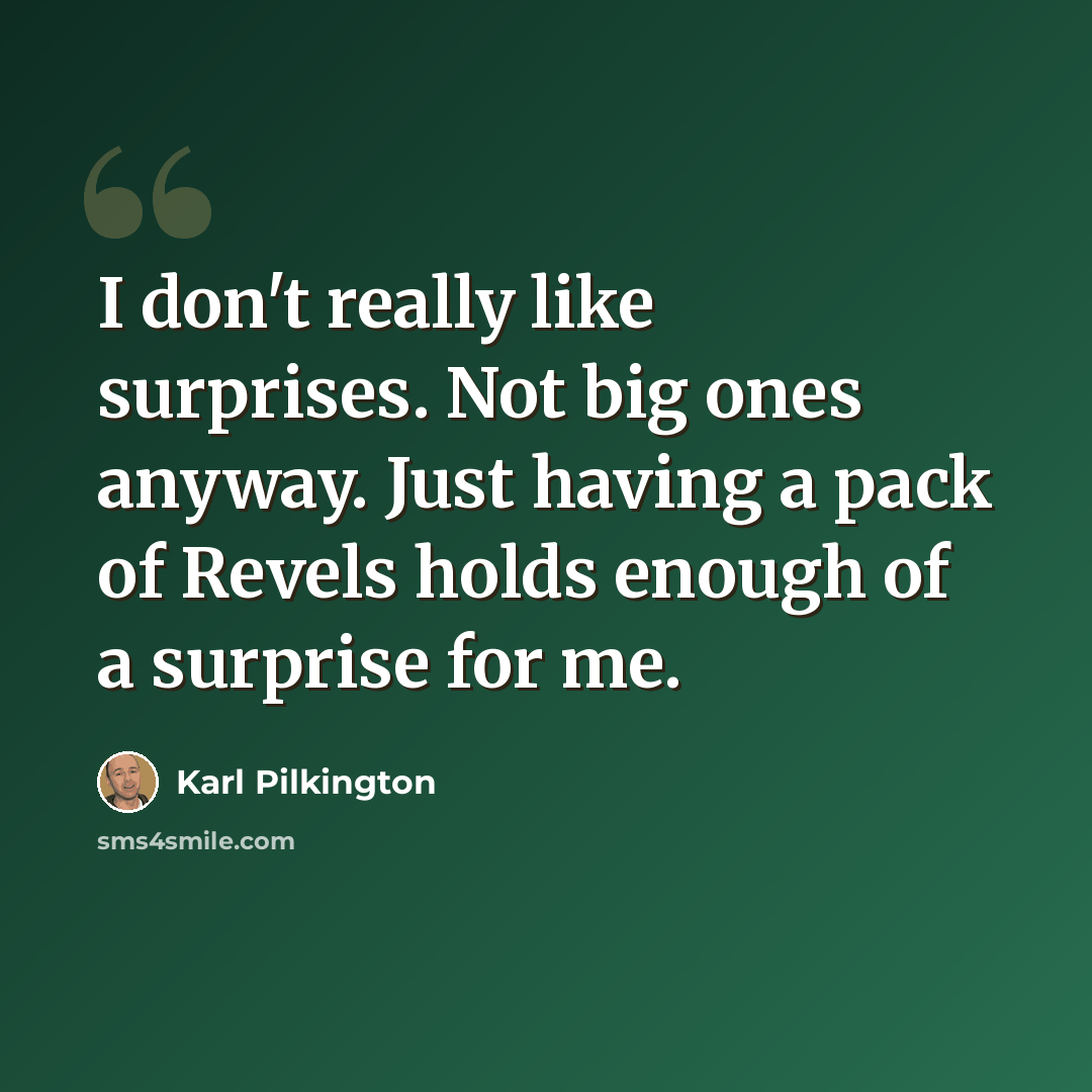 “I don't really like surprises. Not big ones anyway. Just having a pack of Revels holds enough of a surprise for me.” quote by Karl Pilkington