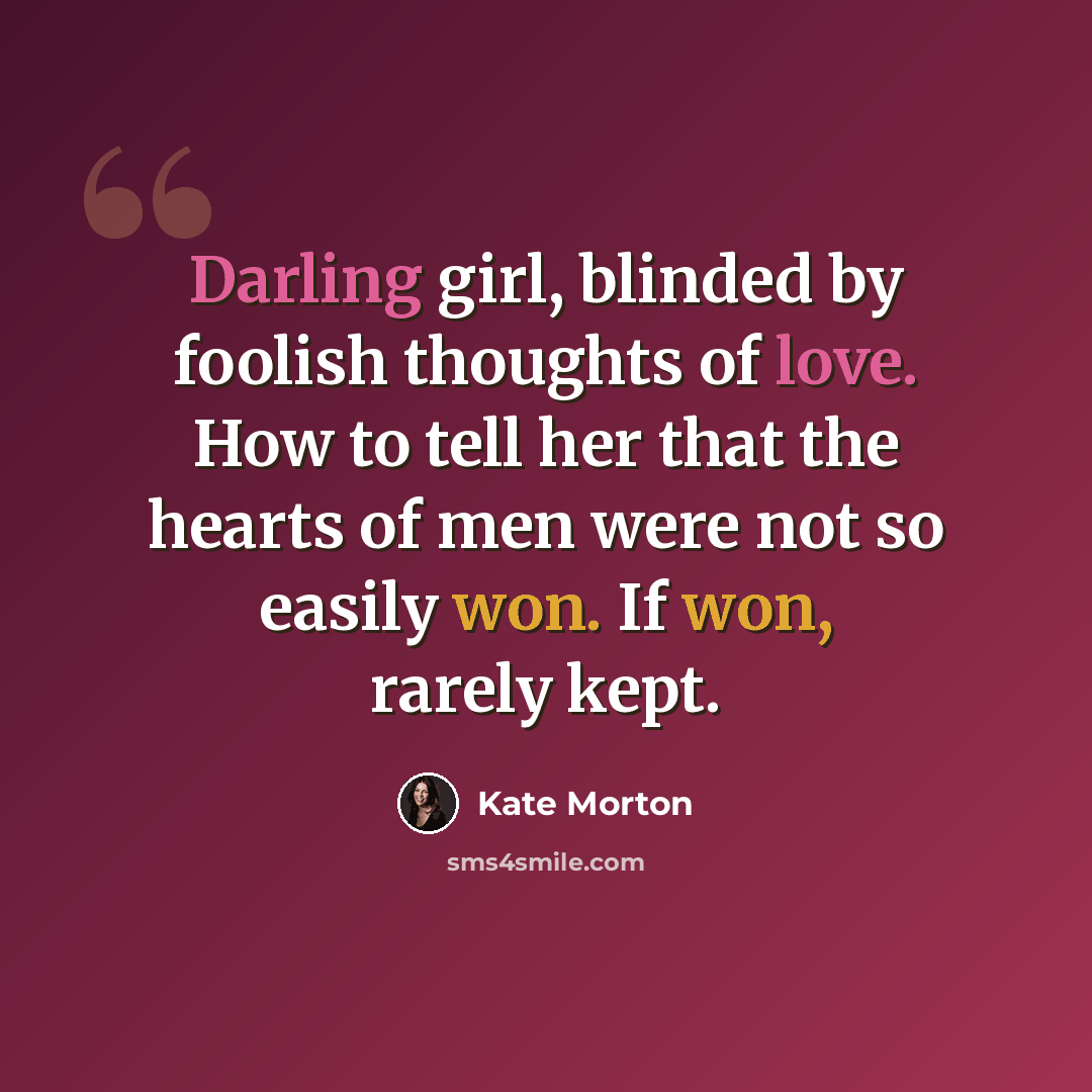 “Darling girl, blinded by foolish thoughts of love. How to tell her that the hearts of men were not so easily won. If won, rarely kept.” quote by Kate Morton