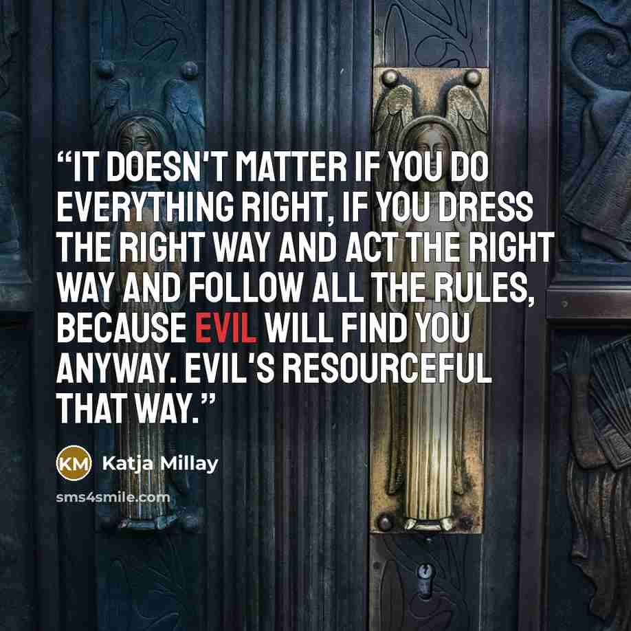 “It doesn't matter if you do everything right, if you dress the right way and act the right way and follow all the rules, because evil will find you anyway. Evil's resourceful that way.” quote by Katja Millay