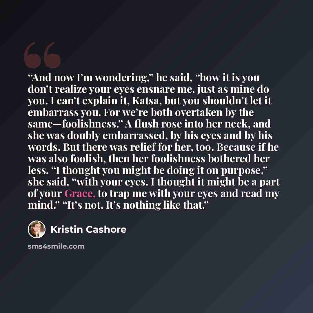 “And now I’m wondering,” he said, “how it is you don’t realize your eyes ensnare me, just as mine do you. I can’t explain it, Katsa, but you shouldn’t let it embarrass you. For we’re both overtaken by the same—foolishness.” A flush rose into her neck, and she was doubly embarrassed, by his eyes and…” quote by Kristin Cashore