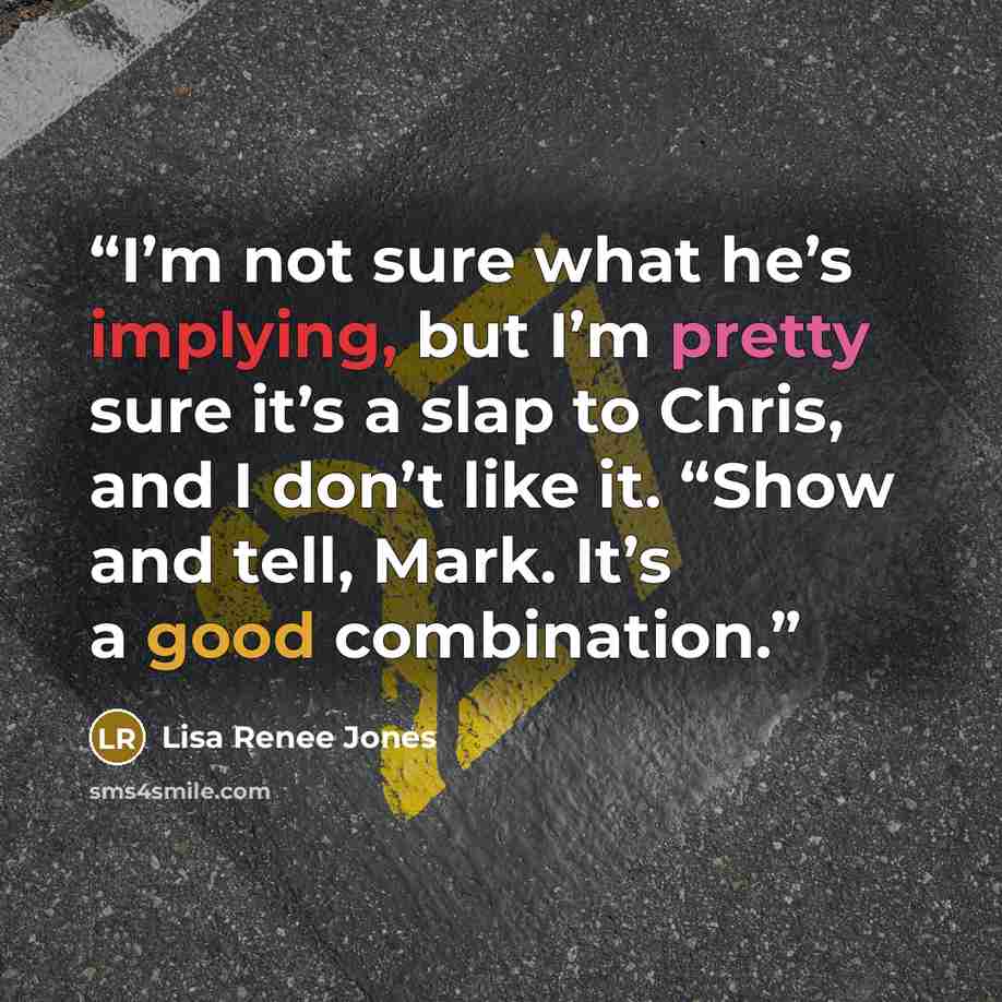 “I’m not sure what he’s implying, but I’m pretty sure it’s a slap to Chris, and I don’t like it. “Show and tell, Mark. It’s a good combination.” quote by Lisa Renee Jones