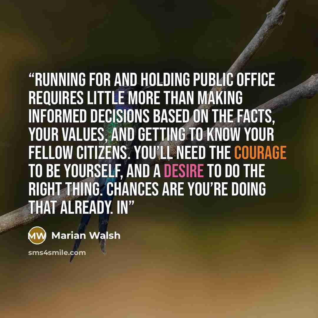 “Running for and holding public office requires little more than making informed decisions based on the facts, your values, and getting to know your fellow citizens. You’ll need the courage to be yourself, and a desire to do the right thing. Chances are you’re doing that already. In” quote by Marian Walsh