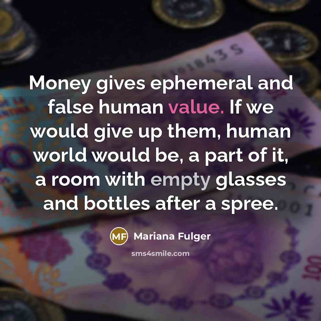 “Money gives ephemeral and false human value. If we would give up them, human world would be, a part of it, a room with empty glasses and bottles after a spree.” quote by Mariana Fulger