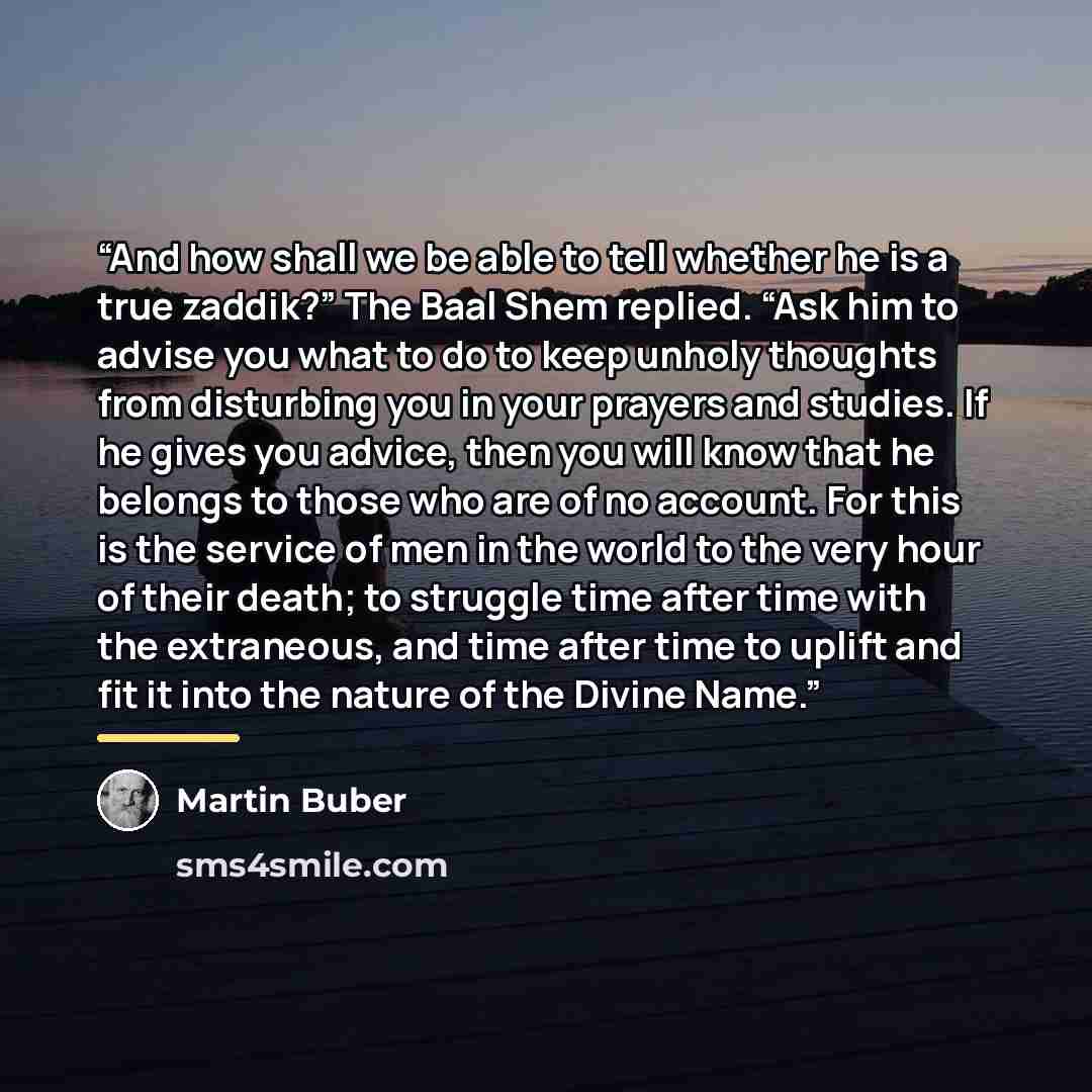 “And how shall we be able to tell whether he is a true zaddik?” The Baal Shem replied. “Ask him to advise you what to do to keep unholy thoughts from disturbing you in your prayers and studies. If he gives you advice, then you will know that he belongs to those who are of no account. For this is…” quote by Martin Buber