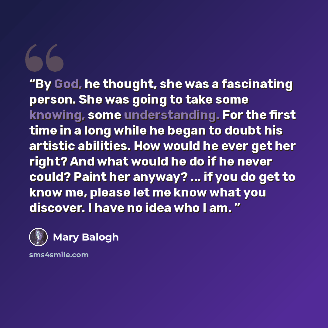 “By God, he thought, she was a fascinating person. She was going to take some knowing, some understanding. For the first time in a long while he began to doubt his artistic abilities. How would he ever get her right? And what would he do if he never could? Paint her anyway? ... if you do get to…” quote by Mary Balogh