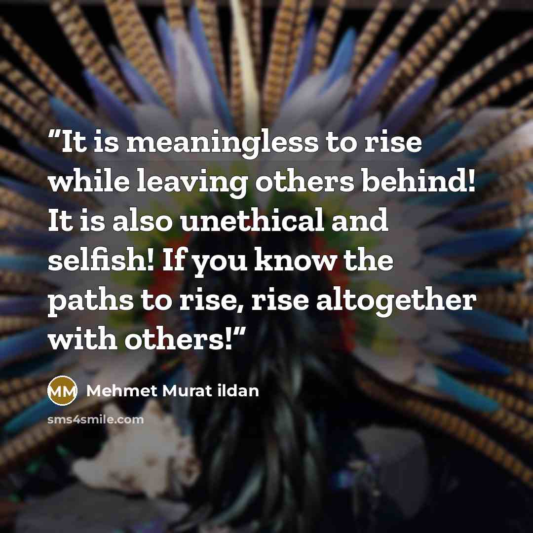 “It is meaningless to rise while leaving others behind! It is also unethical and selfish! If you know the paths to rise, rise altogether with others!” quote by Mehmet Murat ildan