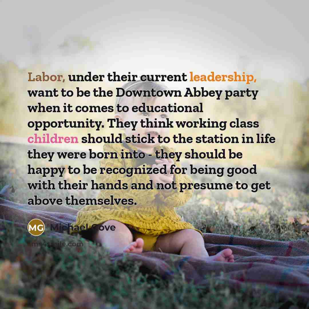 “Labor, under their current leadership, want to be the Downtown Abbey party when it comes to educational opportunity. They think working class children should stick to the station in life they were born into - they should be happy to be recognized for being good with their hands and not presume to…” quote by Michael Gove
