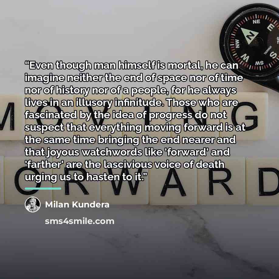 “Even though man himself is mortal, he can imagine neither the end of space nor of time nor of history nor of a people, for he always lives in an illusory infinitude. Those who are fascinated by the idea of progress do not suspect that everything moving forward is at the same time bringing the end…” quote by Milan Kundera