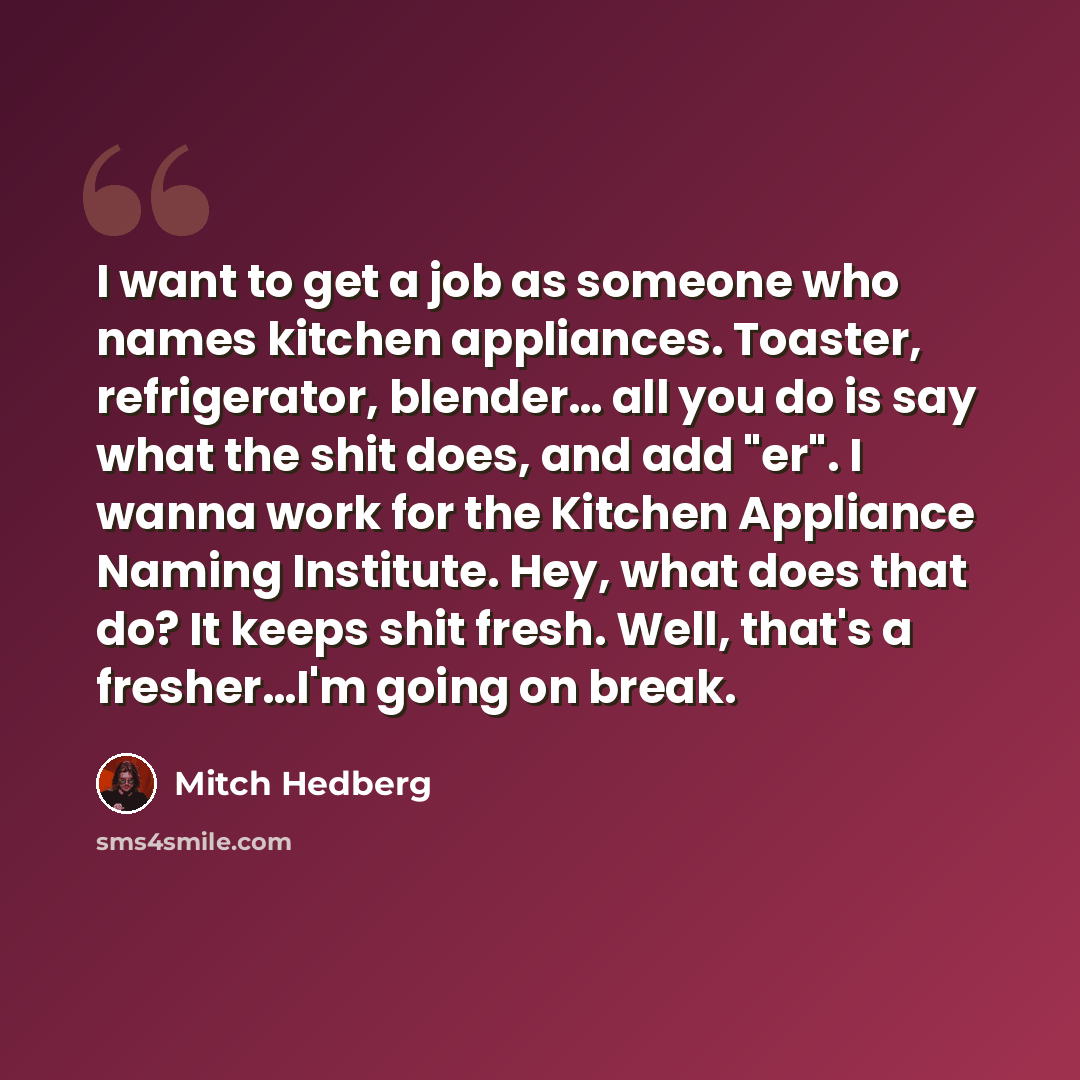 “I want to get a job as someone who names kitchen appliances. Toaster, refrigerator, blender… all you do is say what the shit does, and add "er". I wanna work for the Kitchen Appliance Naming Institute. Hey, what does that do? It keeps shit fresh. Well, that's a fresher…I'm going on break.” quote by Mitch Hedberg