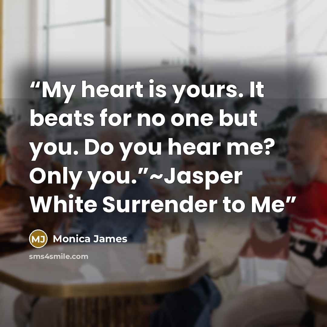 “My heart is yours. It beats for no one but you. Do you hear me? Only you.”~Jasper White Surrender to Me” quote by Monica James