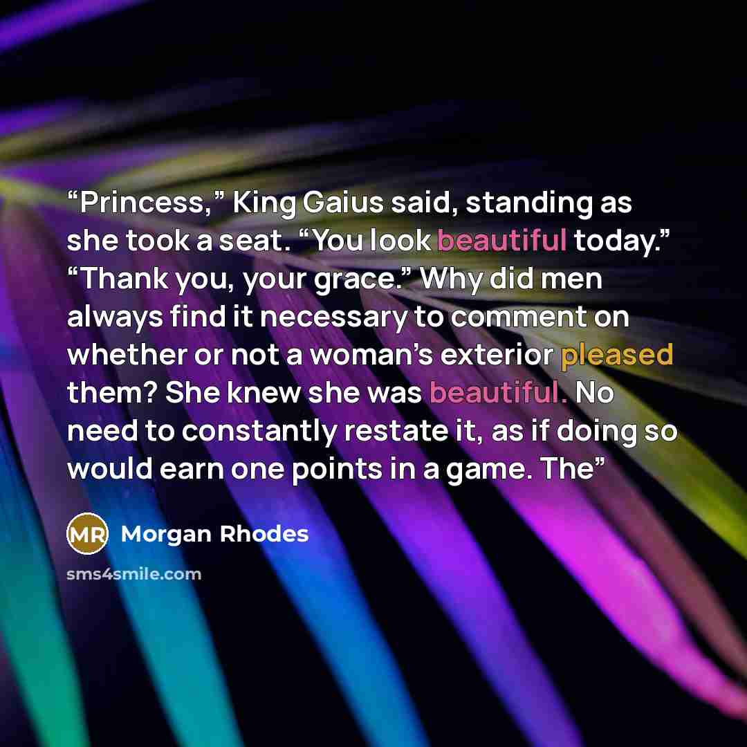 “Princess,” King Gaius said, standing as she took a seat. “You look beautiful today.” “Thank you, your grace.” Why did men always find it necessary to comment on whether or not a woman’s exterior pleased them? She knew she was beautiful. No need to constantly restate it, as if doing so would earn…” quote by Morgan Rhodes