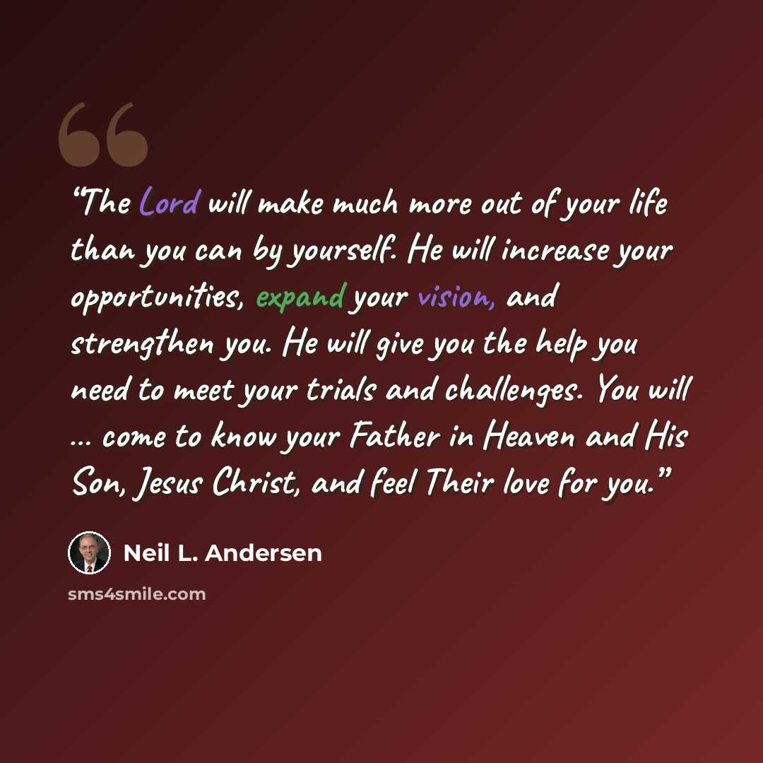 “The Lord will make much more out of your life than you can by yourself. He will increase your opportunities, expand your vision, and strengthen you. He will give you the help you need to meet your trials and challenges. You will … come to know your Father in Heaven and His Son, Jesus Christ, and…” quote by Neil L. Andersen
