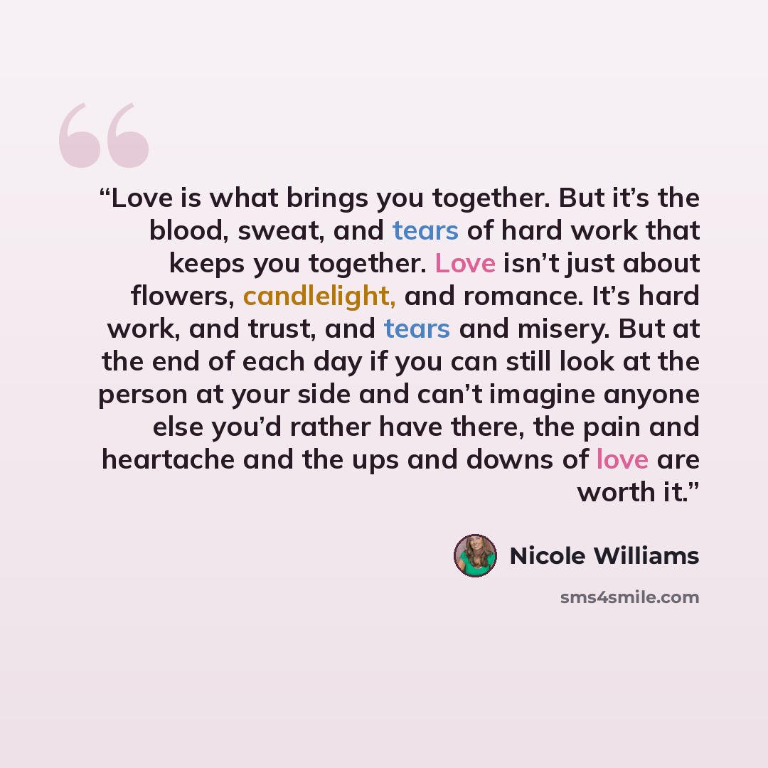 “Love is what brings you together. But it’s the blood, sweat, and tears of hard work that keeps you together. Love isn’t just about flowers, candlelight, and romance. It’s hard work, and trust, and tears and misery. But at the end of each day if you can still look at the person at your side and…” quote by Nicole Williams