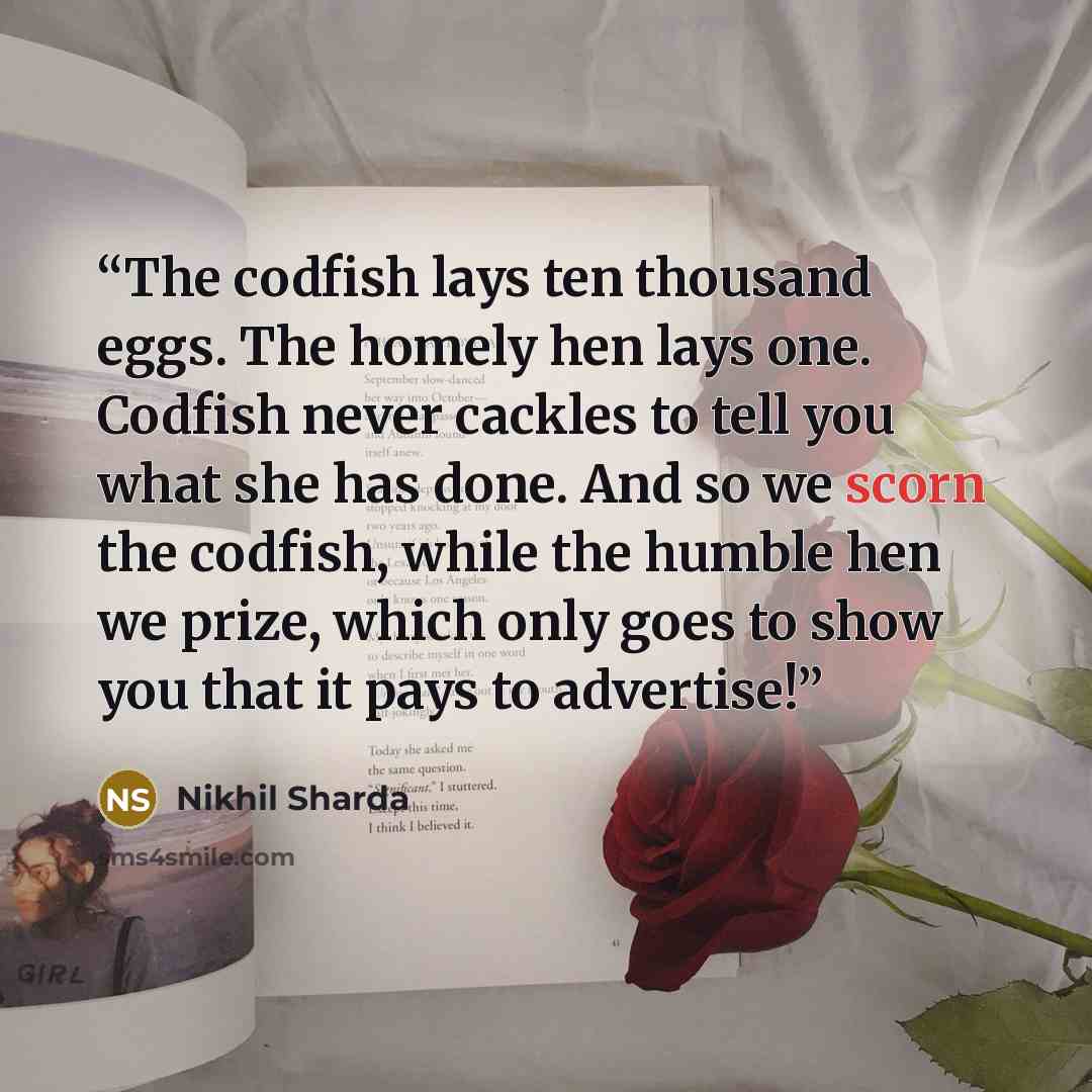 “The codfish lays ten thousand eggs. The homely hen lays one. Codfish never cackles to tell you what she has done. And so we scorn the codfish, while the humble hen we prize, which only goes to show you that it pays to advertise!” quote by Nikhil Sharda