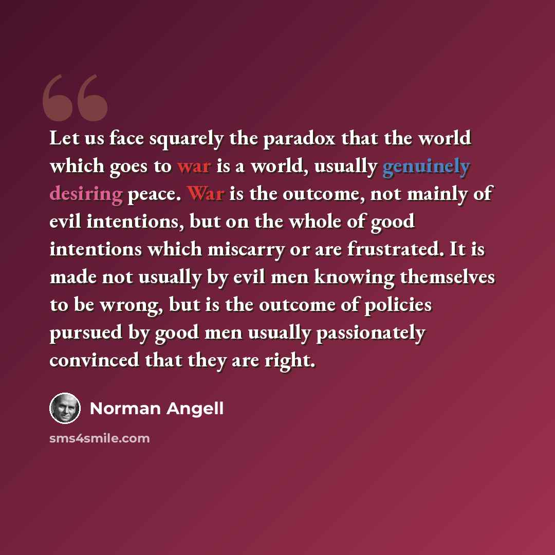 “Let us face squarely the paradox that the world which goes to war is a world, usually genuinely desiring peace. War is the outcome, not mainly of evil intentions, but on the whole of good intentions which miscarry or are frustrated. It is made not usually by evil men knowing themselves to be…” quote by Norman Angell