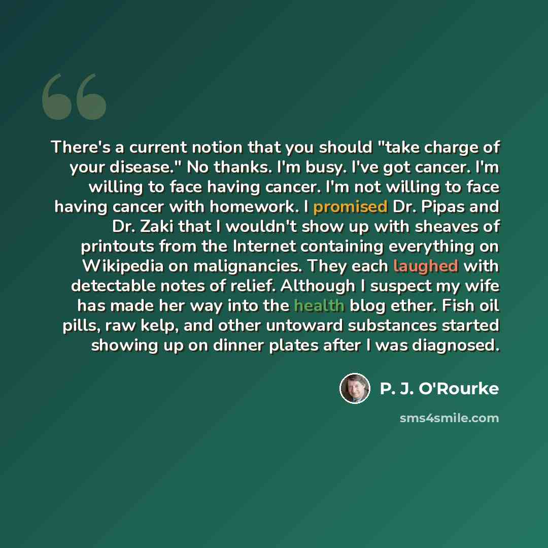 “There's a current notion that you should "take charge of your disease." No thanks. I'm busy. I've got cancer. I'm willing to face having cancer. I'm not willing to face having cancer with homework. I promised Dr. Pipas and Dr. Zaki that I wouldn't show up with sheaves of printouts from the…” quote by P. J. O'Rourke