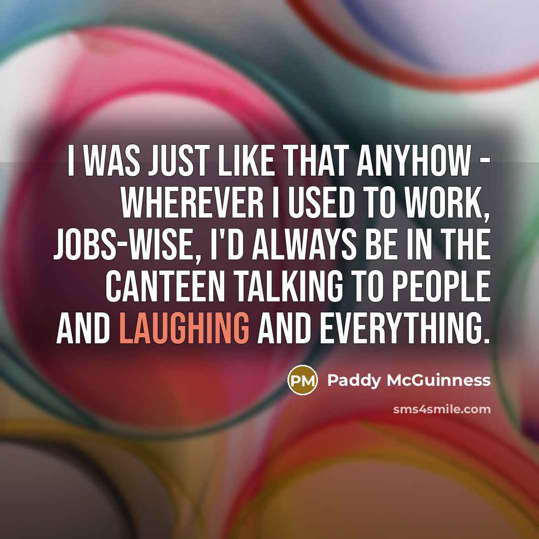 “I was just like that anyhow - wherever I used to work, jobs-wise, I'd always be in the canteen talking to people and laughing and everything.” quote by Paddy McGuinness