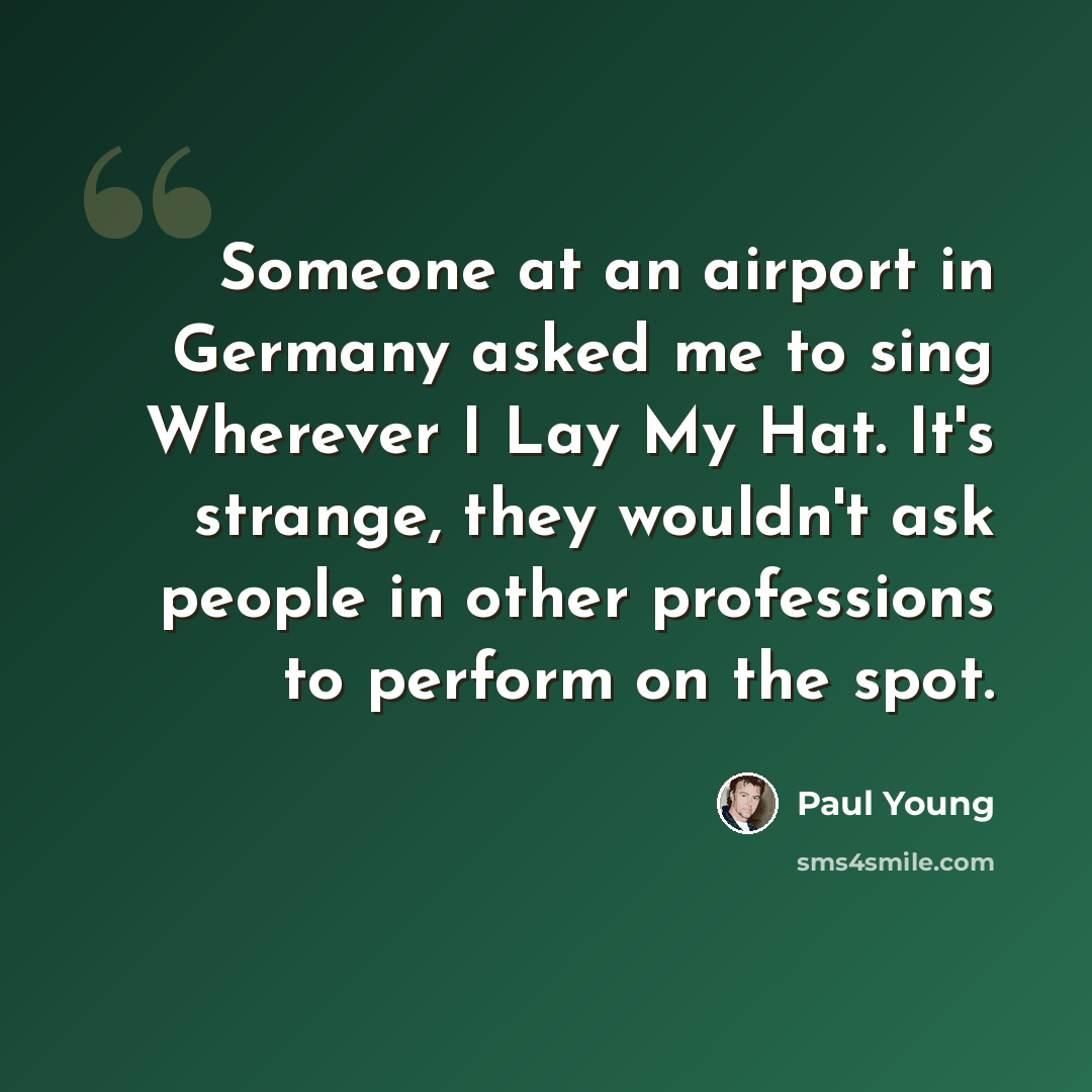 “Someone at an airport in Germany asked me to sing Wherever I Lay My Hat. It's strange, they wouldn't ask people in other professions to perform on the spot.” quote by Paul Young