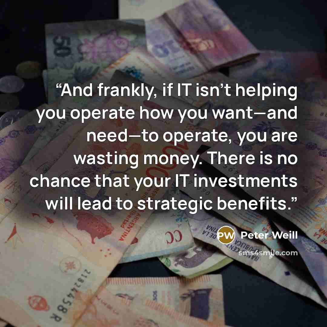 “And frankly, if IT isn’t helping you operate how you want—and need—to operate, you are wasting money. There is no chance that your IT investments will lead to strategic benefits.” quote by Peter Weill