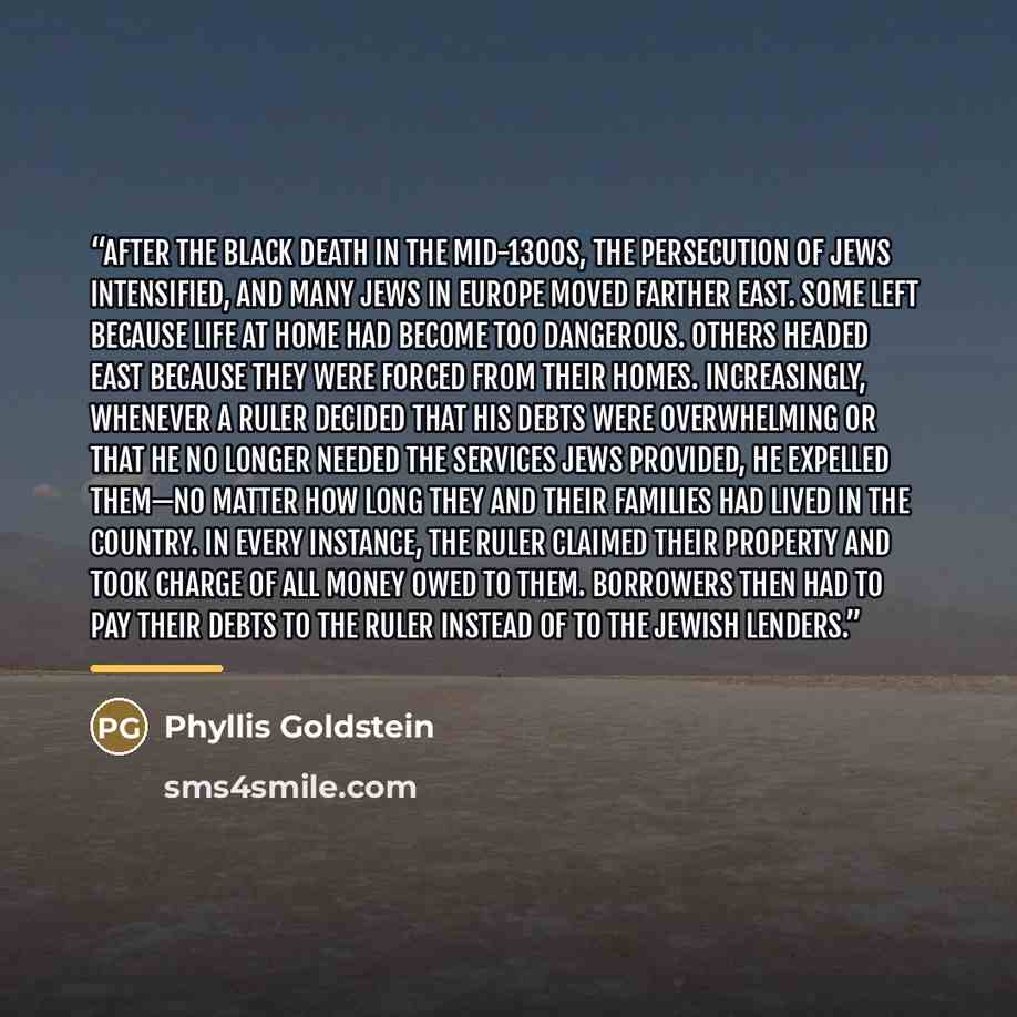 “After the Black Death in the mid-1300s, the persecution of Jews intensified, and many Jews in Europe moved farther east. Some left because life at home had become too dangerous. Others headed east because they were forced from their homes. Increasingly, whenever a ruler decided that his debts were…” quote by Phyllis Goldstein