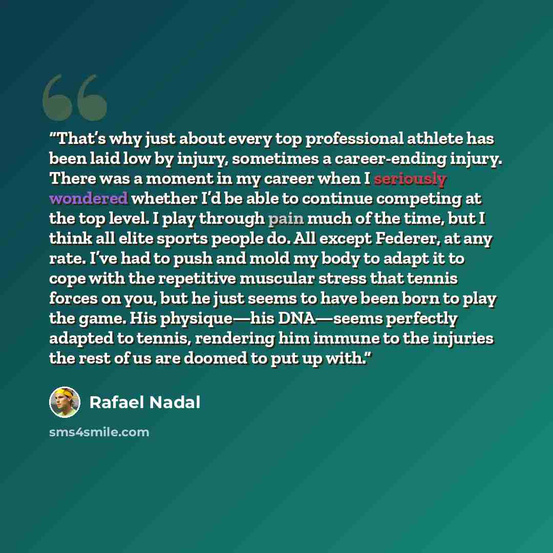 “That’s why just about every top professional athlete has been laid low by injury, sometimes a career-ending injury. There was a moment in my career when I seriously wondered whether I’d be able to continue competing at the top level. I play through pain much of the time, but I think all elite…” quote by Rafael Nadal
