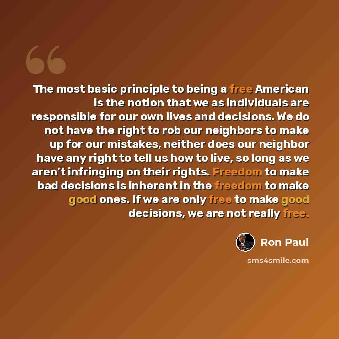 “The most basic principle to being a free American is the notion that we as individuals are responsible for our own lives and decisions. We do not have the right to rob our neighbors to make up for our mistakes, neither does our neighbor have any right to tell us how to live, so long as we aren’t…” quote by Ron Paul