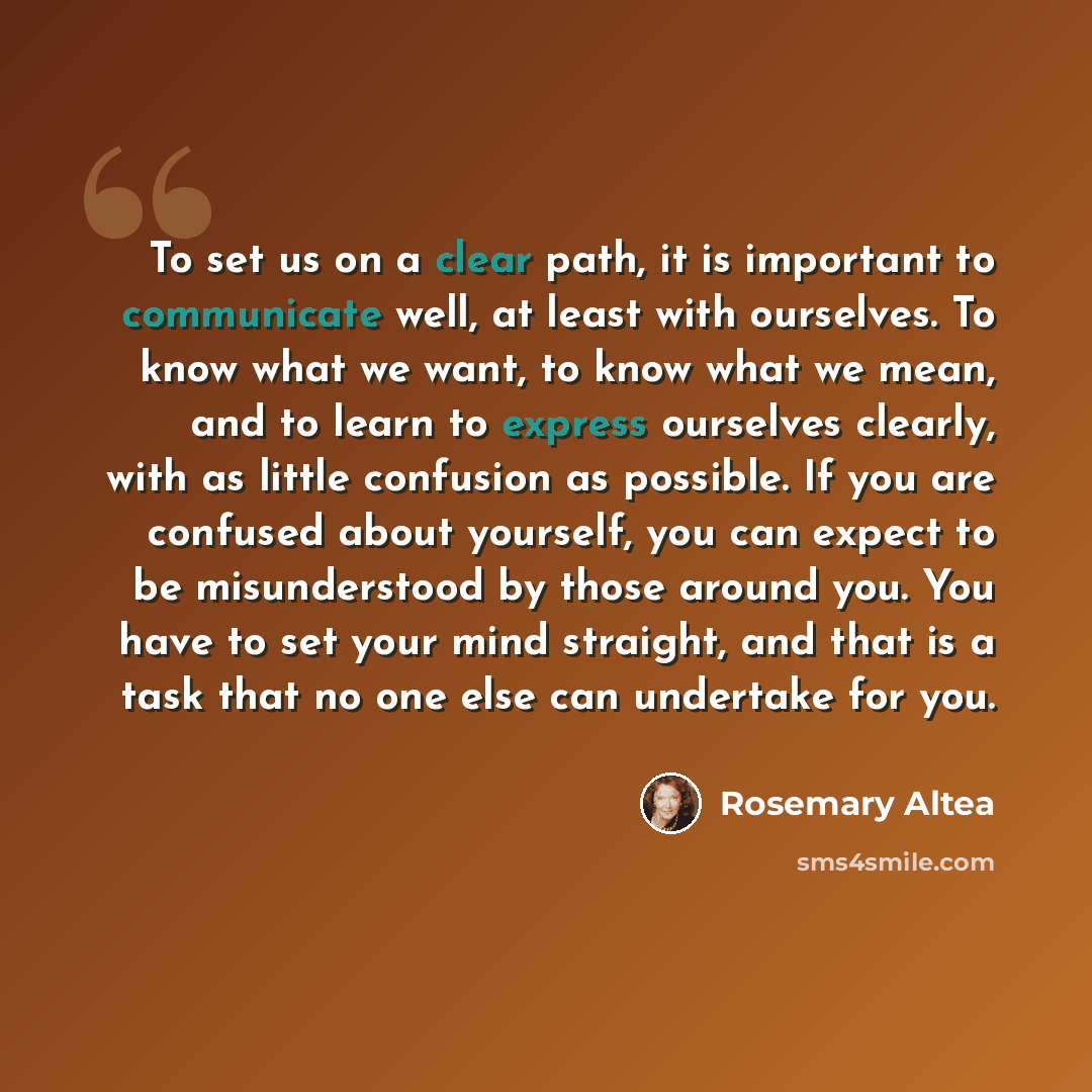 “To set us on a clear path, it is important to communicate well, at least with ourselves. To know what we want, to know what we mean, and to learn to express ourselves clearly, with as little confusion as possible. If you are confused about yourself, you can expect to be misunderstood by those…” quote by Rosemary Altea