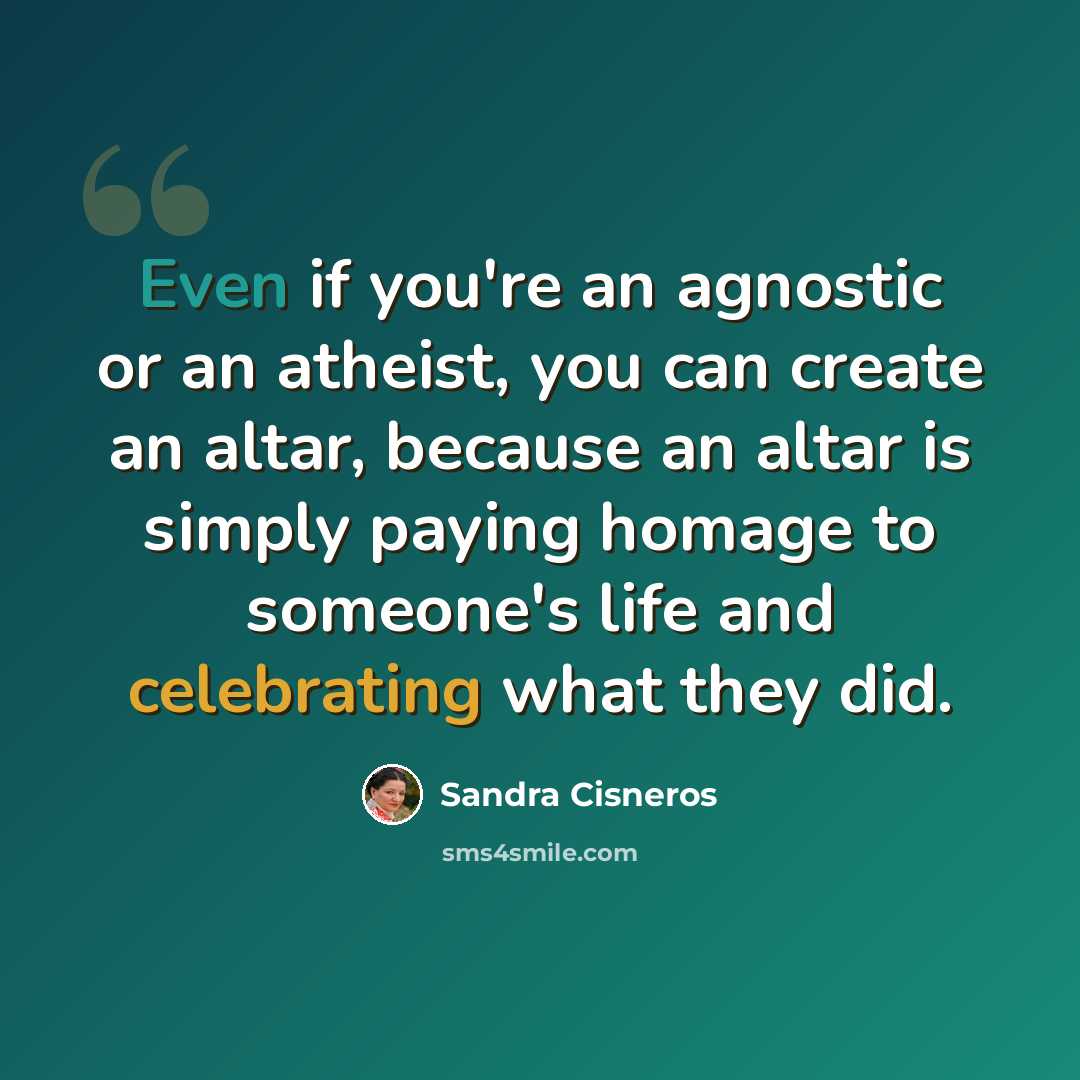 “Even if you're an agnostic or an atheist, you can create an altar, because an altar is simply paying homage to someone's life and celebrating what they did.” quote by Sandra Cisneros