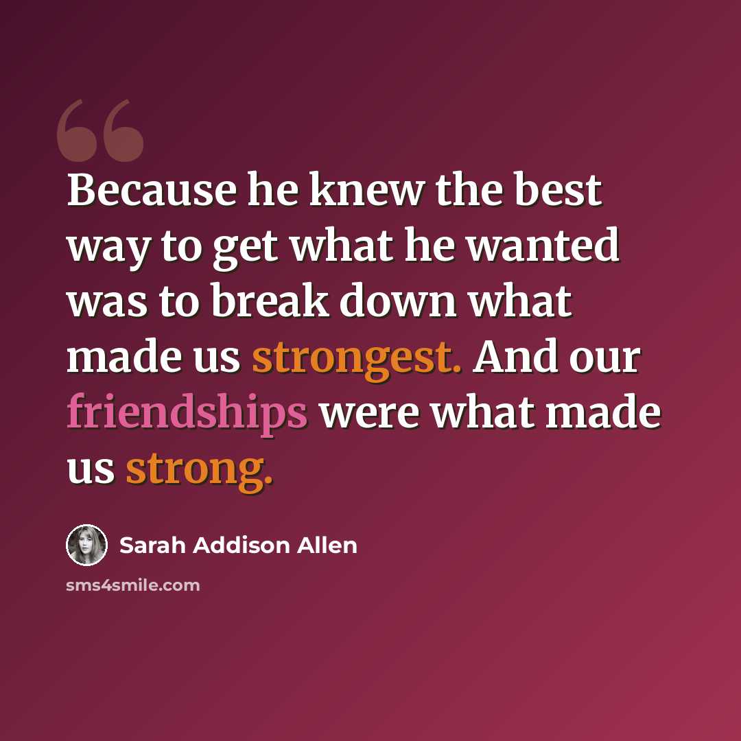 “Because he knew the best way to get what he wanted was to break down what made us strongest. And our friendships were what made us strong.” quote by Sarah Addison Allen