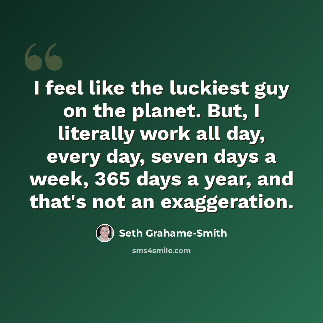 “I feel like the luckiest guy on the planet. But, I literally work all day, every day, seven days a week, 365 days a year, and that's not an exaggeration.” quote by Seth Grahame-Smith