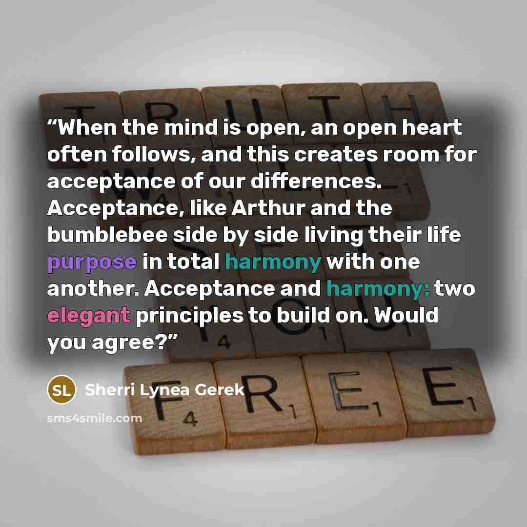 “When the mind is open, an open heart often follows, and this creates room for acceptance of our differences. Acceptance, like Arthur and the bumblebee side by side living their life purpose in total harmony with one another. Acceptance and harmony: two elegant principles to build on. Would you…” quote by Sherri Lynea Gerek