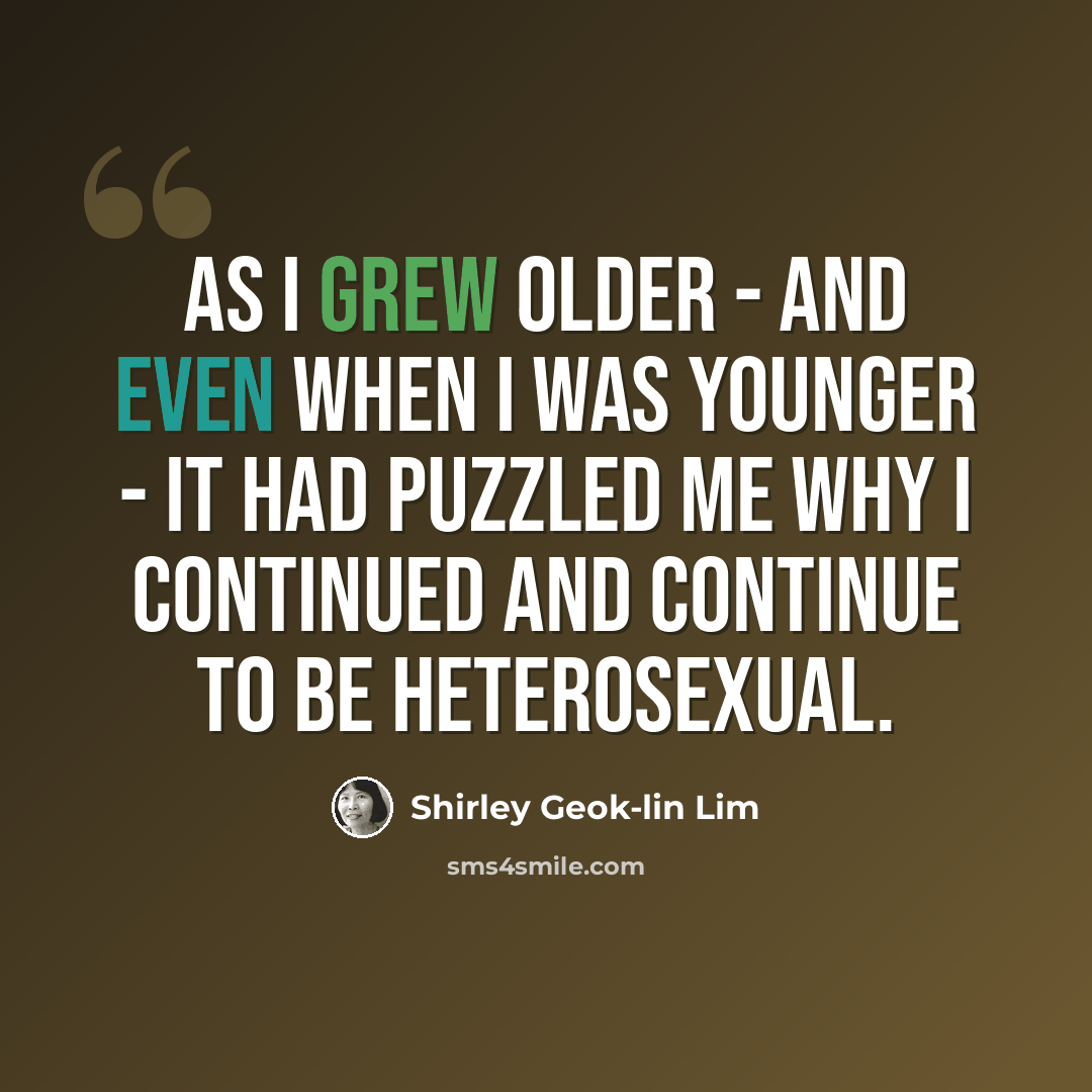 “As I grew older - and even when I was younger - it had puzzled me why I continued and continue to be heterosexual.” quote by Shirley Geok-lin Lim