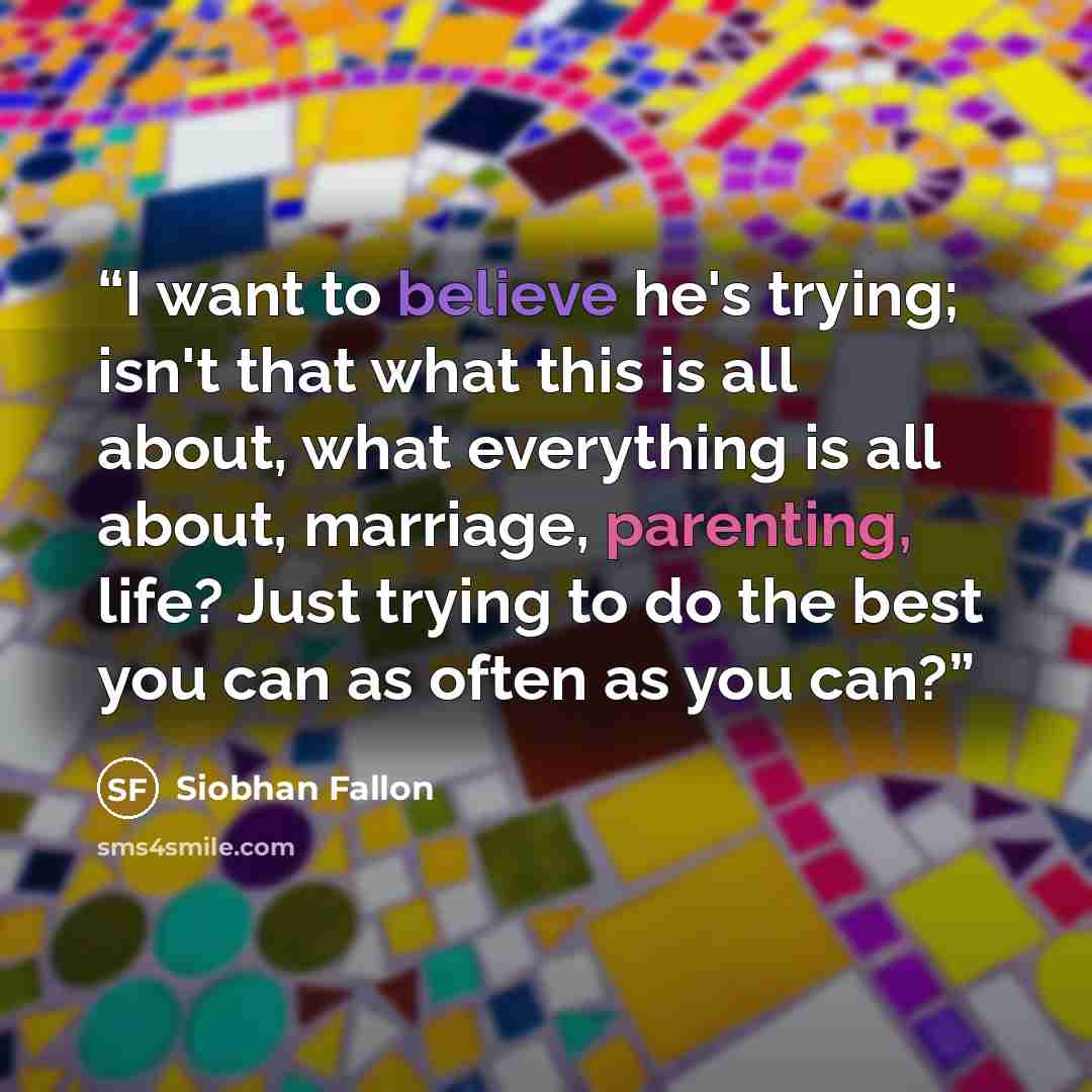 “I want to believe he's trying; isn't that what this is all about, what everything is all about, marriage, parenting, life? Just trying to do the best you can as often as you can?” quote by Siobhan Fallon