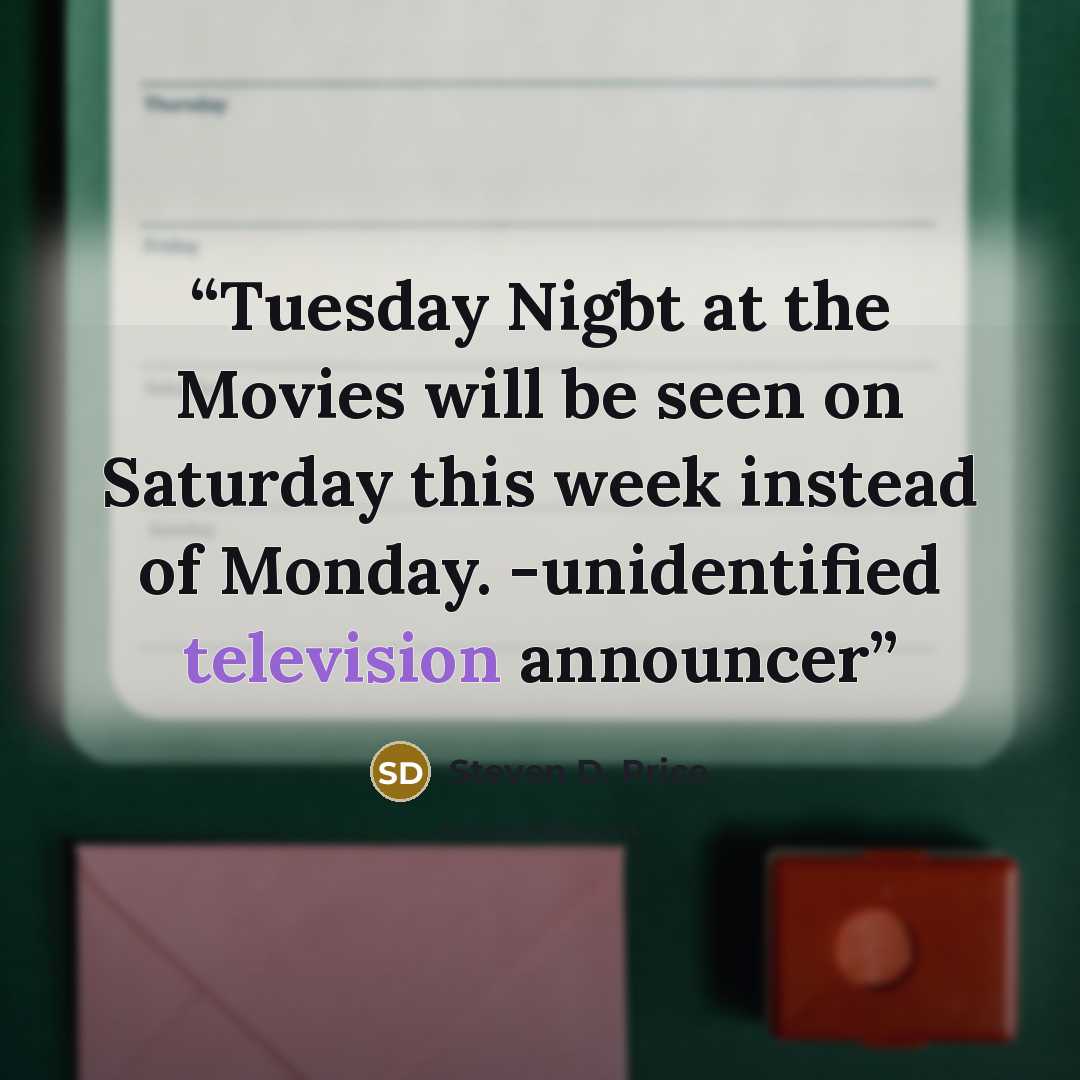 “Tuesday Nigbt at the Movies will be seen on Saturday this week instead of Monday. -unidentified television announcer” quote by Steven D. Price