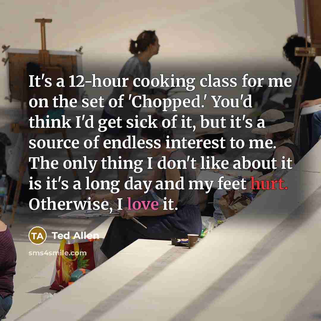 “It's a 12-hour cooking class for me on the set of 'Chopped.' You'd think I'd get sick of it, but it's a source of endless interest to me. The only thing I don't like about it is it's a long day and my feet hurt. Otherwise, I love it.” quote by Ted Allen