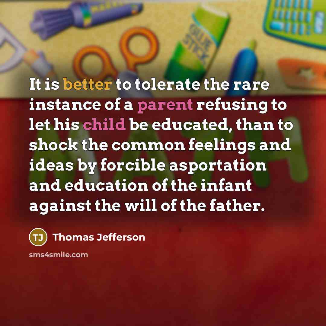 “It is better to tolerate the rare instance of a parent refusing to let his child be educated, than to shock the common feelings and ideas by forcible asportation and education of the infant against the will of the father.” quote by Thomas Jefferson