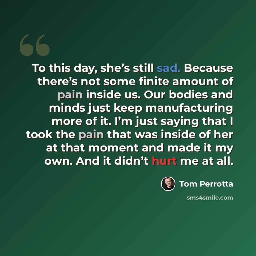 “To this day, she’s still sad. Because there’s not some finite amount of pain inside us. Our bodies and minds just keep manufacturing more of it. I’m just saying that I took the pain that was inside of her at that moment and made it my own. And it didn’t hurt me at all.” quote by Tom Perrotta