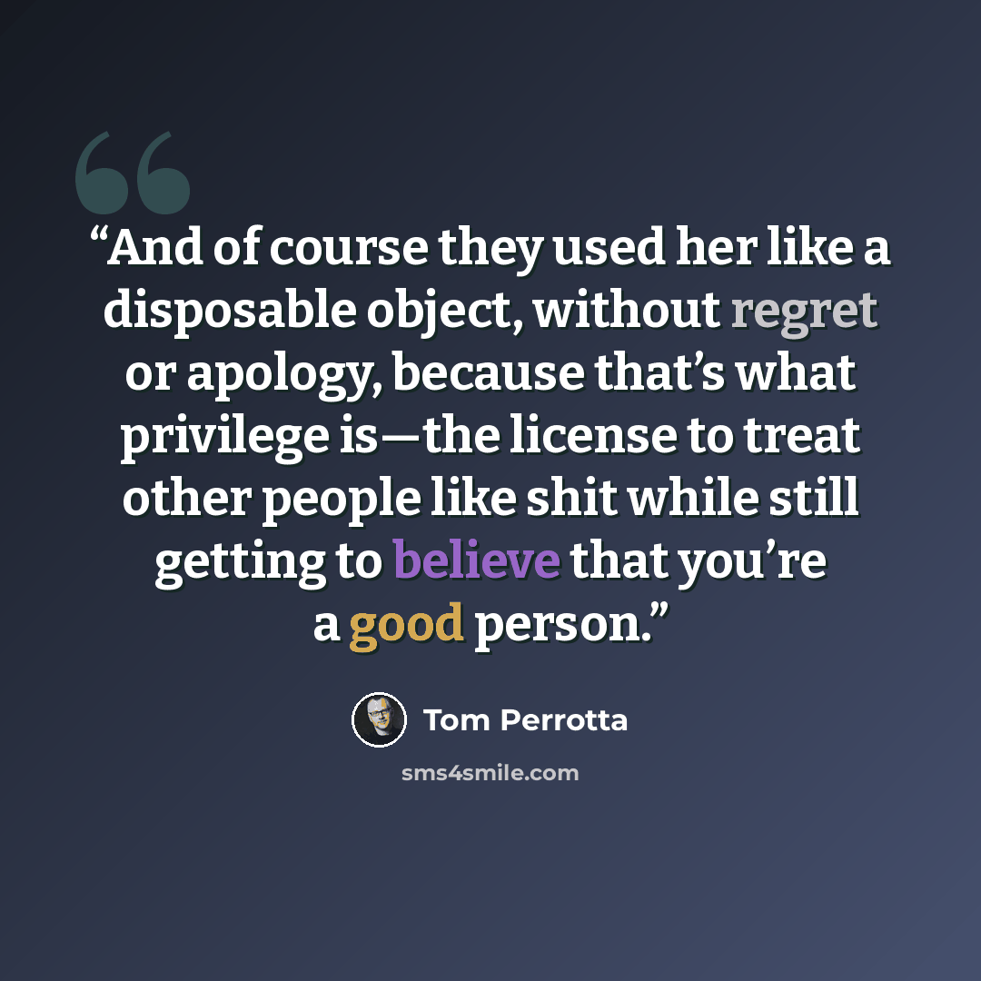 “And of course they used her like a disposable object, without regret or apology, because that’s what privilege is—the license to treat other people like shit while still getting to believe that you’re a good person.” quote by Tom Perrotta