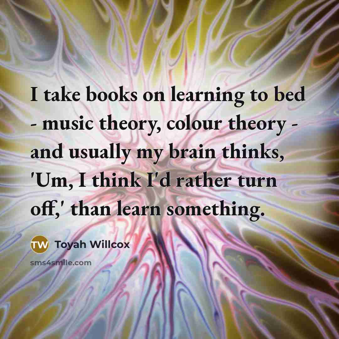 “I take books on learning to bed - music theory, colour theory - and usually my brain thinks, 'Um, I think I'd rather turn off,' than learn something.” quote by Toyah Willcox