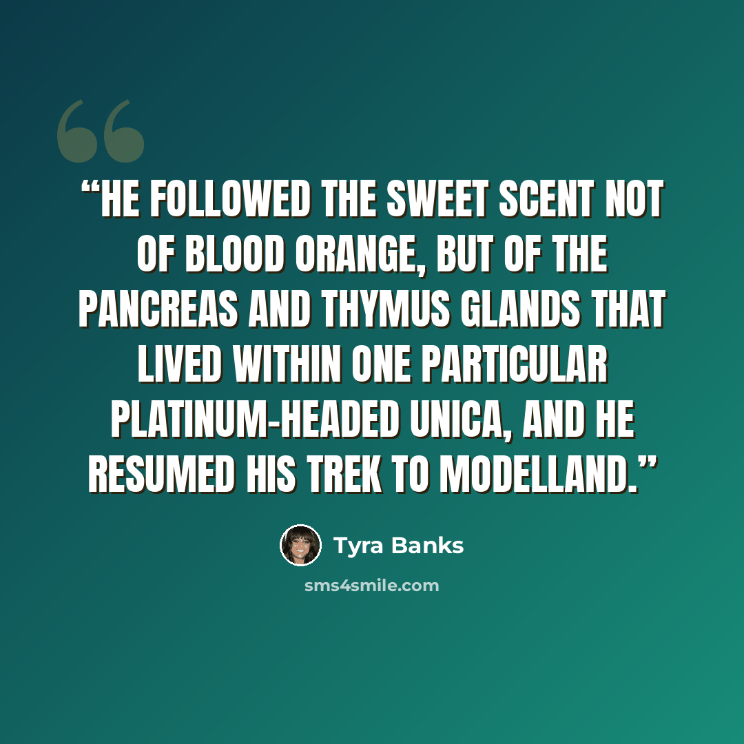 “He followed the sweet scent not of blood orange, but of the pancreas and thymus glands that lived within one particular platinum-headed Unica, and he resumed his trek to Modelland.” quote by Tyra Banks