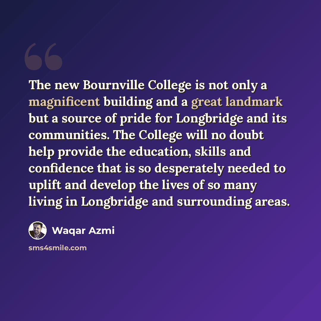 “The new Bournville College is not only a magnificent building and a great landmark but a source of pride for Longbridge and its communities. The College will no doubt help provide the education, skills and confidence that is so desperately needed to uplift and develop the lives of so many living…” quote by Waqar Azmi