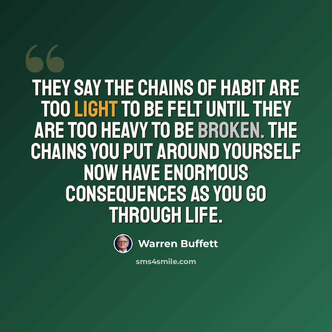 “They say the chains of habit are too light to be felt until they are too heavy to be broken. The chains you put around yourself now have enormous consequences as you go through life.” quote by Warren Buffett