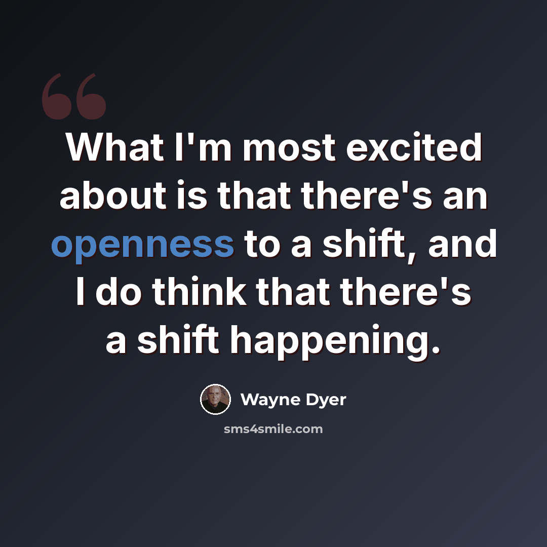 “What I'm most excited about is that there's an openness to a shift, and I do think that there's a shift happening.” quote by Wayne Dyer